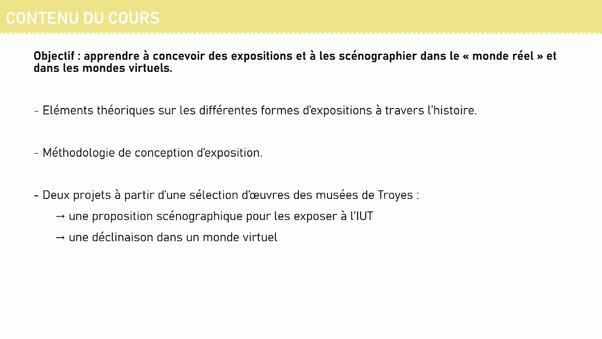 Diapositive 7 — CONTENU DU COURS Objectif : apprendre à concevoir des expositions et à les scénographier dans le « monde réel » et dans les mondes virtuels. - Eléments théoriques sur les différentes formes d’expositions à travers l’histoire. - Méthodologie de conception d’exposition. - Deux projets à partir d’une s