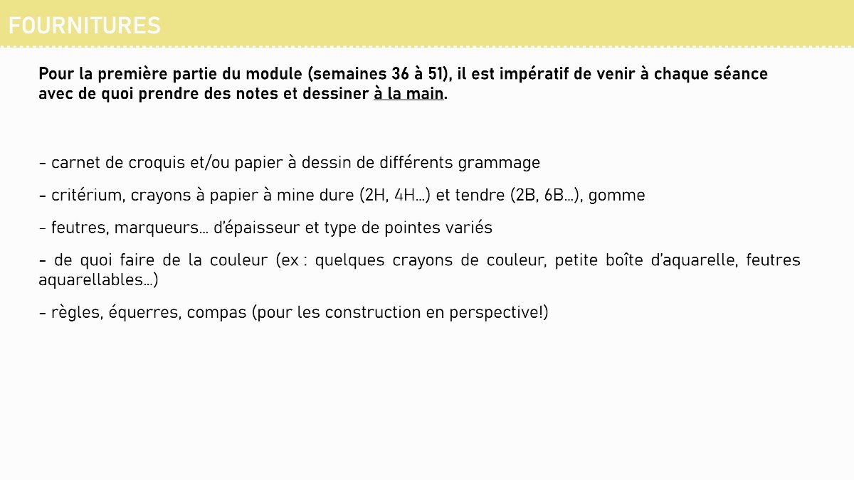 Diapositive 11 — FOURNITURES Pour la première partie du module (semaines 36 à 51), il est impératif de venir à chaque séance avec de quoi prendre des notes et dessiner à la main. - carnet de croquis et/ou papier à dessin de différents grammage - critérium, crayons à papier à mine dure (2H, 4H…) et tendre (2B, 6B…),