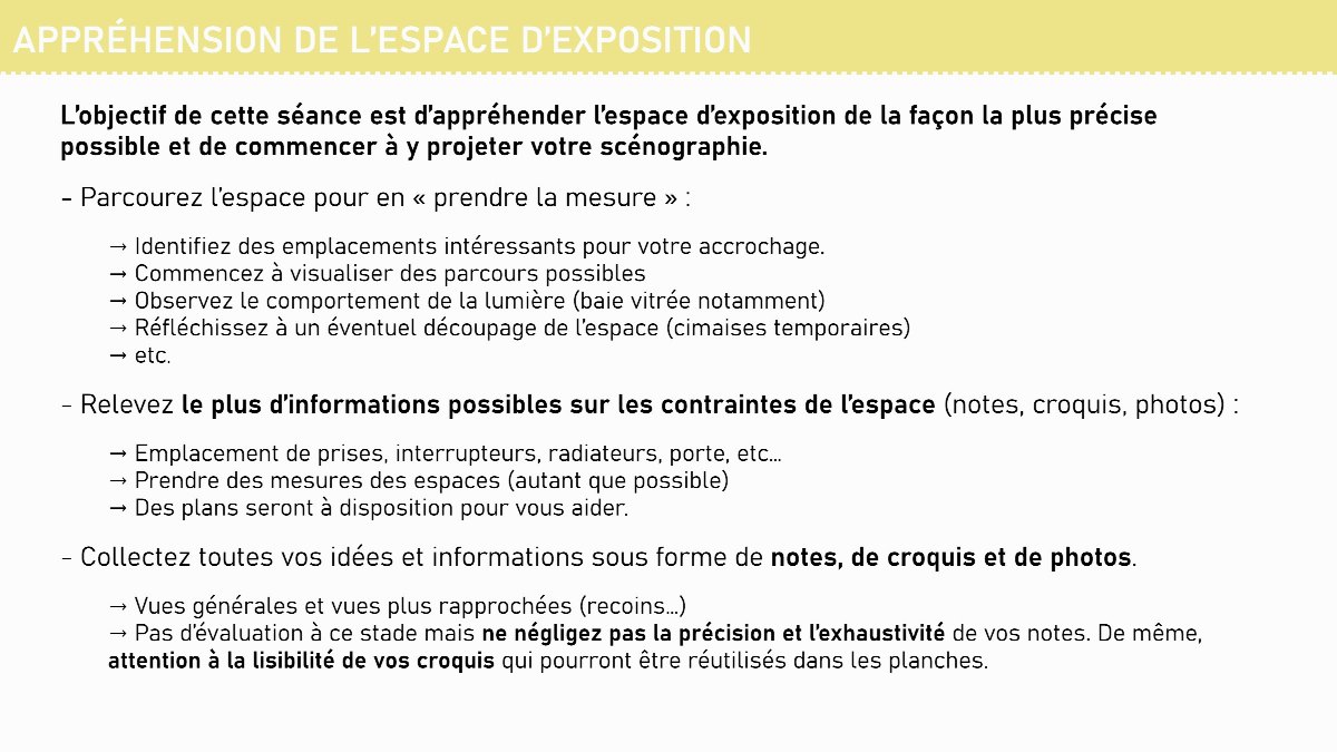 Diapositive 4 — APPRÉHENSION DE L’ESPACE D’EXPOSITION L’objectif de cette séance est d’appréhender l’espace d’exposition de la façon la plus précise possible et de commencer à y projeter votre scénographie. - Parcourez l’espace pour en « prendre la mesure » : → Identifiez des emplacements intéressants pour votre ac